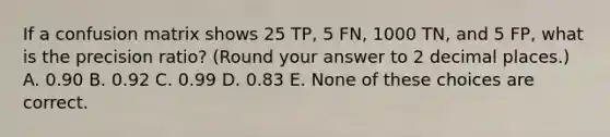 If a confusion matrix shows 25 TP, 5 FN, 1000 TN, and 5 FP, what is the precision ratio? (Round your answer to 2 decimal places.) A. 0.90 B. 0.92 C. 0.99 D. 0.83 E. None of these choices are correct.