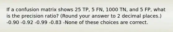 If a confusion matrix shows 25 TP, 5 FN, 1000 TN, and 5 FP, what is the precision ratio? (Round your answer to 2 decimal places.) -0.90 -0.92 -0.99 -0.83 -None of these choices are correct.