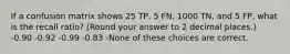 If a confusion matrix shows 25 TP, 5 FN, 1000 TN, and 5 FP, what is the recall ratio? (Round your answer to 2 decimal places.) -0.90 -0.92 -0.99 -0.83 -None of these choices are correct.