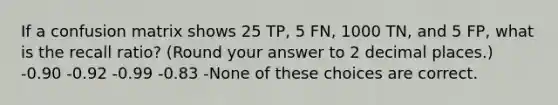 If a confusion matrix shows 25 TP, 5 FN, 1000 TN, and 5 FP, what is the recall ratio? (Round your answer to 2 decimal places.) -0.90 -0.92 -0.99 -0.83 -None of these choices are correct.