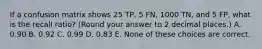 If a confusion matrix shows 25 TP, 5 FN, 1000 TN, and 5 FP, what is the recall ratio? (Round your answer to 2 decimal places.) A. 0.90 B. 0.92 C. 0.99 D. 0.83 E. None of these choices are correct.