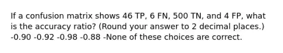 If a confusion matrix shows 46 TP, 6 FN, 500 TN, and 4 FP, what is the accuracy ratio? (Round your answer to 2 decimal places.) -0.90 -0.92 -0.98 -0.88 -None of these choices are correct.