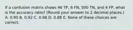 If a confusion matrix shows 46 TP, 6 FN, 500 TN, and 4 FP, what is the accuracy ratio? (Round your answer to 2 decimal places.) A. 0.90 B. 0.92 C. 0.98 D. 0.88 E. None of these choices are correct.