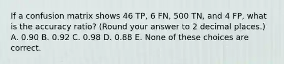 If a confusion matrix shows 46 TP, 6 FN, 500 TN, and 4 FP, what is the accuracy ratio? (Round your answer to 2 decimal places.) A. 0.90 B. 0.92 C. 0.98 D. 0.88 E. None of these choices are correct.