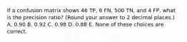 If a confusion matrix shows 46 TP, 6 FN, 500 TN, and 4 FP, what is the precision ratio? (Round your answer to 2 decimal places.) A. 0.90 B. 0.92 C. 0.98 D. 0.88 E. None of these choices are correct.