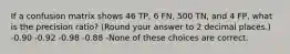 If a confusion matrix shows 46 TP, 6 FN, 500 TN, and 4 FP, what is the precision ratio? (Round your answer to 2 decimal places.) -0.90 -0.92 -0.98 -0.88 -None of these choices are correct.