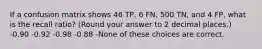 If a confusion matrix shows 46 TP, 6 FN, 500 TN, and 4 FP, what is the recall ratio? (Round your answer to 2 decimal places.) -0.90 -0.92 -0.98 -0.88 -None of these choices are correct.