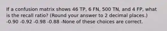 If a confusion matrix shows 46 TP, 6 FN, 500 TN, and 4 FP, what is the recall ratio? (Round your answer to 2 decimal places.) -0.90 -0.92 -0.98 -0.88 -None of these choices are correct.