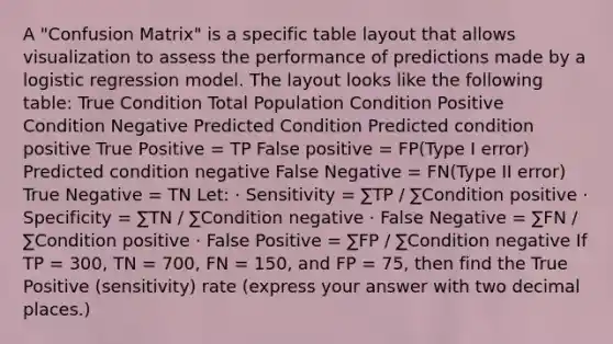 A "Confusion Matrix" is a specific table layout that allows visualization to assess the performance of predictions made by a logistic regression model. The layout looks like the following table: True Condition Total Population Condition Positive Condition Negative Predicted Condition Predicted condition positive True Positive = TP False positive = FP(Type I error) Predicted condition negative False Negative = FN(Type II error) True Negative = TN Let: · Sensitivity = ∑TP / ∑Condition positive · Specificity = ∑TN / ∑Condition negative · False Negative = ∑FN / ∑Condition positive · False Positive = ∑FP / ∑Condition negative If TP = 300, TN = 700, FN = 150, and FP = 75, then find the True Positive (sensitivity) rate (express your answer with two decimal places.)