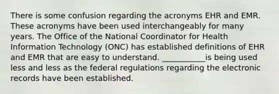 There is some confusion regarding the acronyms EHR and EMR. These acronyms have been used interchangeably for many years. The Office of the National Coordinator for Health Information Technology (ONC) has established definitions of EHR and EMR that are easy to understand. ___________is being used less and less as the federal regulations regarding the electronic records have been established.