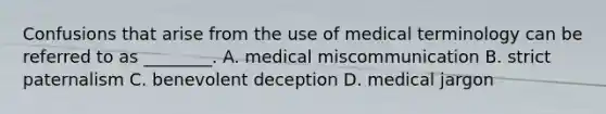 Confusions that arise from the use of medical terminology can be referred to as ________. A. medical miscommunication B. strict paternalism C. benevolent deception D. medical jargon