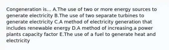 Congeneration is... A.The use of two or more energy sources to generate electricity B.The use of two separate turbines to generate electricity C.A method of electricity generation that includes renewable energy D.A method of increasing.a power plants capacity factor E.The use of a fuel to generate heat and electricity