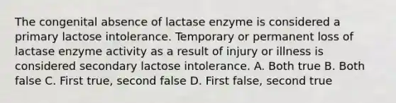 The congenital absence of lactase enzyme is considered a primary lactose intolerance. Temporary or permanent loss of lactase enzyme activity as a result of injury or illness is considered secondary lactose intolerance. A. Both true B. Both false C. First true, second false D. First false, second true