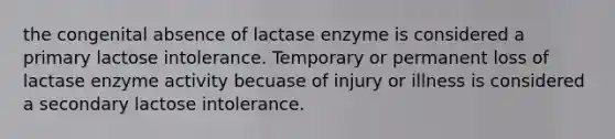 the congenital absence of lactase enzyme is considered a primary lactose intolerance. Temporary or permanent loss of lactase enzyme activity becuase of injury or illness is considered a secondary lactose intolerance.