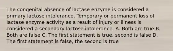 The congenital absence of lactase enzyme is considered a primary lactose intolerance. Temporary or permanent loss of lactase enzyme activity as a result of injury or illness is considered a secondary lactose intolerance. A. Both are true B. Both are false C. The first statement is true, second is false D. The first statement is false, the second is true