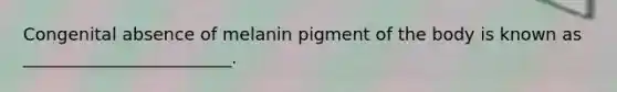 Congenital absence of melanin pigment of the body is known as ________________________.
