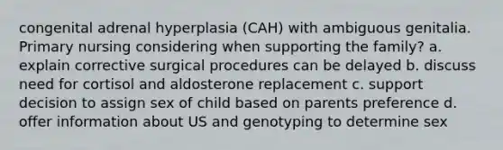 congenital adrenal hyperplasia (CAH) with ambiguous genitalia. Primary nursing considering when supporting the family? a. explain corrective surgical procedures can be delayed b. discuss need for cortisol and aldosterone replacement c. support decision to assign sex of child based on parents preference d. offer information about US and genotyping to determine sex