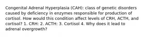 Congenital Adrenal Hyperplasia (CAH): class of genetic disorders caused by deficiency in enzymes responsible for production of cortisol. How would this condition affect levels of CRH, ACTH, and cortisol? 1. CRH: 2. ACTH: 3. Cortisol 4. Why does it lead to adrenal overgrowth?