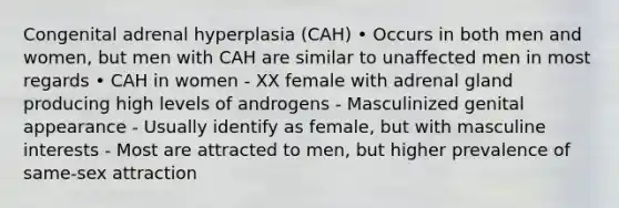 Congenital adrenal hyperplasia (CAH) • Occurs in both men and women, but men with CAH are similar to unaffected men in most regards • CAH in women - XX female with adrenal gland producing high levels of androgens - Masculinized genital appearance - Usually identify as female, but with masculine interests - Most are attracted to men, but higher prevalence of same-sex attraction