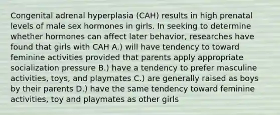 Congenital adrenal hyperplasia (CAH) results in high prenatal levels of male sex hormones in girls. In seeking to determine whether hormones can affect later behavior, researches have found that girls with CAH A.) will have tendency to toward feminine activities provided that parents apply appropriate socialization pressure B.) have a tendency to prefer masculine activities, toys, and playmates C.) are generally raised as boys by their parents D.) have the same tendency toward feminine activities, toy and playmates as other girls