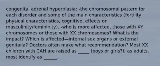 congenital adrenal hyperplasia: -the chromosomal pattern for each disorder and some of the main characteristics (fertility, physical characteristics, cognitive, effects on masculinity/femininity). -who is more affected, those with XY chromosomes or those with XX chromosomes? What is the impact? Which is affected—internal sex organs or external genitalia? Doctors often make what recommendation? Most XX children with CAH are raised as _____ (boys or girls?); as adults, most identify as ______.