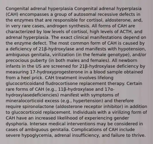 Congenital adrenal hyperplasia Congenital adrenal hyperplasia (CAH) encompasses a group of autosomal recessive defects in the enzymes that are responsible for cortisol, aldosterone, and, in very rare cases, androgen synthesis. All forms of CAH are characterized by low levels of cortisol, high levels of ACTH, and adrenal hyperplasia. The exact clinical manifestations depend on the enzyme defect. The most common form of CAH is caused by a deficiency of 21β-hydroxylase and manifests with hypotension, ambiguous genitalia, virilization (in the female genotype), and/or precocious puberty (in both males and females). All newborn infants in the US are screened for 21β-hydroxylase deficiency by measuring 17-hydroxyprogesterone in a blood sample obtained from a heel prick. CAH treatment involves lifelong glucocorticoidand fludrocortisone replacement therapy. Certain rare forms of CAH (e.g., 11β-hydroxylase and 17α-hydroxylasedeficiencies) manifest with symptoms of mineralocorticoid excess (e.g., hypertension) and therefore require spironolactone (aldosterone receptor inhibitor) in addition to glucocorticoid replacement. Individuals with a virilizing form of CAH have an increased likelihood of experiencing gender dysphoria. Intersex medical interventions may be considered in cases of ambiguous genitalia. Complications of CAH include severe hypoglycemia, adrenal insufficiency, and failure to thrive.