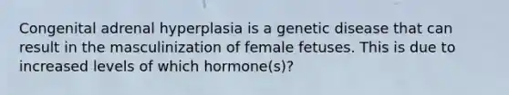 Congenital adrenal hyperplasia is a genetic disease that can result in the masculinization of female fetuses. This is due to increased levels of which hormone(s)?