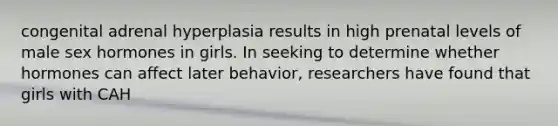 congenital adrenal hyperplasia results in high prenatal levels of male sex hormones in girls. In seeking to determine whether hormones can affect later behavior, researchers have found that girls with CAH