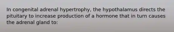 In congenital adrenal hypertrophy, the hypothalamus directs the pituitary to increase production of a hormone that in turn causes the adrenal gland to: