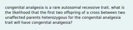 congenital analgesia is a rare autosomal recessive trait. what is the likelihood that the first two offspring of a cross between two unaffected parents heterozygous for the congenital analgesia trait will have congenital analgesia?