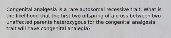 Congenital analgesia is a rare autosomal recessive trait. What is the likelihood that the first two offspring of a cross between two unaffected parents heterozygous for the congenital analgesia trait will have congenital analegia?