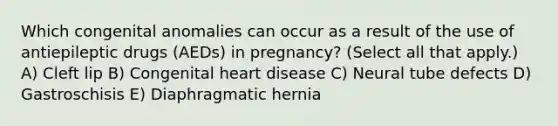 Which congenital anomalies can occur as a result of the use of antiepileptic drugs (AEDs) in pregnancy? (Select all that apply.) A) Cleft lip B) Congenital heart disease C) Neural tube defects D) Gastroschisis E) Diaphragmatic hernia