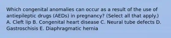 Which congenital anomalies can occur as a result of the use of antiepileptic drugs (AEDs) in pregnancy? (Select all that apply.) A. Cleft lip B. Congenital heart disease C. Neural tube defects D. Gastroschisis E. Diaphragmatic hernia