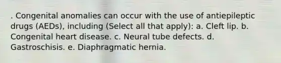 . Congenital anomalies can occur with the use of antiepileptic drugs (AEDs), including (Select all that apply): a. Cleft lip. b. Congenital heart disease. c. Neural tube defects. d. Gastroschisis. e. Diaphragmatic hernia.