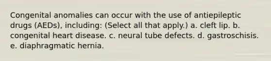 Congenital anomalies can occur with the use of antiepileptic drugs (AEDs), including: (Select all that apply.) a. cleft lip. b. congenital heart disease. c. neural tube defects. d. gastroschisis. e. diaphragmatic hernia.