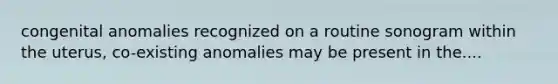 congenital anomalies recognized on a routine sonogram within the uterus, co-existing anomalies may be present in the....