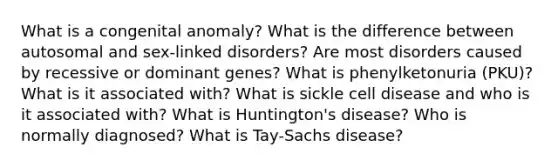 What is a congenital anomaly? What is the difference between autosomal and sex-linked disorders? Are most disorders caused by recessive or dominant genes? What is phenylketonuria (PKU)? What is it associated with? What is sickle cell disease and who is it associated with? What is Huntington's disease? Who is normally diagnosed? What is Tay-Sachs disease?