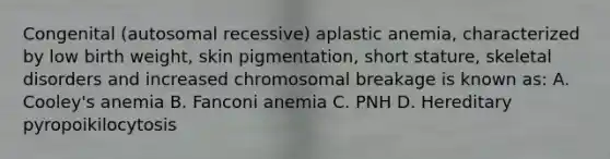 Congenital (autosomal recessive) aplastic anemia, characterized by low birth weight, skin pigmentation, short stature, skeletal disorders and increased chromosomal breakage is known as: A. Cooley's anemia B. Fanconi anemia C. PNH D. Hereditary pyropoikilocytosis