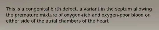 This is a congenital birth defect, a variant in the septum allowing the premature mixture of oxygen-rich and oxygen-poor blood on either side of the atrial chambers of the heart