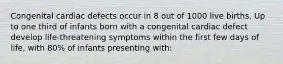 Congenital cardiac defects occur in 8 out of 1000 live births. Up to one third of infants born with a congenital cardiac defect develop life-threatening symptoms within the first few days of life, with 80% of infants presenting with: