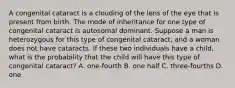 A congenital cataract is a clouding of the lens of the eye that is present from birth. The mode of inheritance for one type of congenital cataract is autosomal dominant. Suppose a man is heterozygous for this type of congenital cataract, and a woman does not have cataracts. If these two individuals have a child, what is the probability that the child will have this type of congenital cataract? A. one-fourth B. one half C. three-fourths D. one