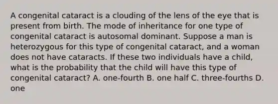 A congenital cataract is a clouding of the lens of the eye that is present from birth. The mode of inheritance for one type of congenital cataract is autosomal dominant. Suppose a man is heterozygous for this type of congenital cataract, and a woman does not have cataracts. If these two individuals have a child, what is the probability that the child will have this type of congenital cataract? A. one-fourth B. one half C. three-fourths D. one