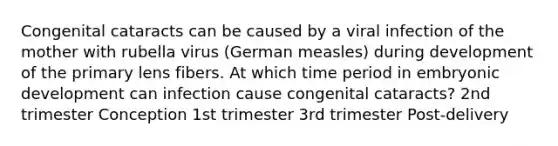 Congenital cataracts can be caused by a viral infection of the mother with rubella virus (German measles) during development of the primary lens fibers. At which time period in embryonic development can infection cause congenital cataracts? 2nd trimester Conception 1st trimester 3rd trimester Post-delivery