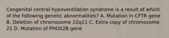 Congenital central hypoventilation syndrome is a result of which of the following genetic abnormalities? A. Mutation in CFTR gene B. Deletion of chromosome 22q11 C. Extra copy of chromosome 21 D. Mutation of PHOX2B gene