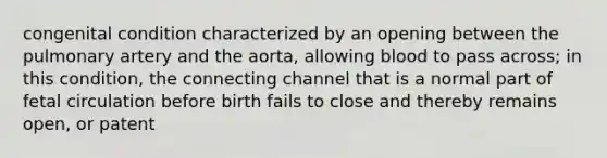 congenital condition characterized by an opening between the pulmonary artery and the aorta, allowing blood to pass across; in this condition, the connecting channel that is a normal part of fetal circulation before birth fails to close and thereby remains open, or patent