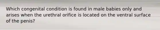 Which congenital condition is found in male babies only and arises when the urethral orifice is located on the ventral surface of the penis?