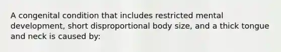 A congenital condition that includes restricted mental development, short disproportional body size, and a thick tongue and neck is caused by: