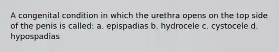 A congenital condition in which the urethra opens on the top side of the penis is called: a. epispadias b. hydrocele c. cystocele d. hypospadias