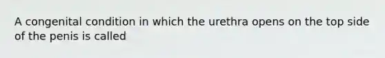 A congenital condition in which the urethra opens on the top side of the penis is called