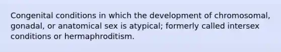 Congenital conditions in which the development of chromosomal, gonadal, or anatomical sex is atypical; formerly called intersex conditions or hermaphroditism.